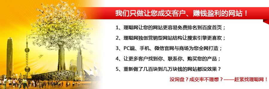 我们只做让您成交客户、赚钱盈利的网站！1、理聪网让您的网站更容易免费排名到百度首页； 2、理聪网独创营销型网站结构让搜索引擎更喜欢； 3、PC端、手机、微信官网与商场为您全网打造； 4、让更多客户找到你、联系你、购买您的产品； 5、重新做了几百块到几万块钱的网站都没效果？                                    没询盘？成交率不理想？——赶紧找理聪网！